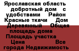 Ярославская область.,, добротный дом,  с удобствами  › Район ­ Красные ткачи  › Дом ­ Деревянный  › Общая площадь дома ­ 56 › Площадь участка ­ 10 › Цена ­ 1 600 000 - Все города Недвижимость » Дома, коттеджи, дачи продажа   . Камчатский край